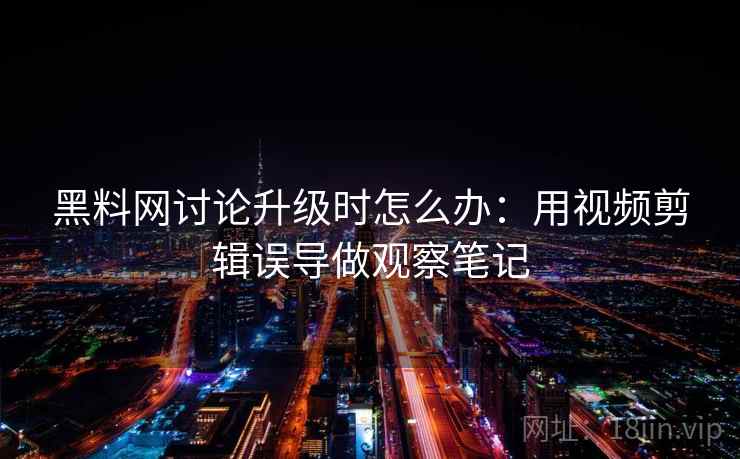 黑料网讨论升级时怎么办:用视频剪辑误导做观察笔记 黑料网讨论升级时怎么办:用视频剪辑误导做观察笔记