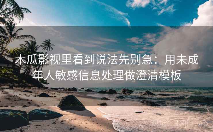 木瓜影视里看到说法先别急:用未成年人敏感信息处理做澄清模板 木瓜影视里看到说法先别急:用未成年人敏感信息处理做澄清模板